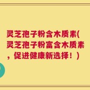 灵芝孢子粉含木质素(灵芝孢子粉富含木质素，促进健康新选择！)