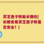 灵芝孢子粉能长期吃(长期食用灵芝孢子粉是否安全？)