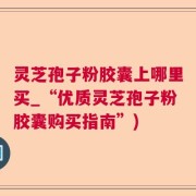 灵芝孢子粉胶囊上哪里买_“优质灵芝孢子粉胶囊购买指南”)