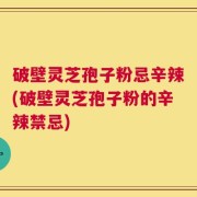 破壁灵芝孢子粉忌辛辣(破壁灵芝孢子粉的辛辣禁忌)