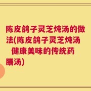 陈皮鸽子灵芝炖汤的做法(陈皮鸽子灵芝炖汤  健康美味的传统药膳汤)