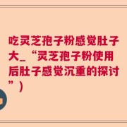 吃灵芝孢子粉感觉肚子大_“灵芝孢子粉使用后肚子感觉沉重的探讨”)