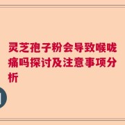 灵芝孢子粉会导致喉咙痛吗探讨及注意事项分析