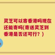 灵芝可以寄香港吗现在还能寄吗(寄送灵芝到香港是否还可行？)