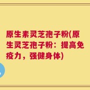 原生素灵芝孢子粉(原生灵芝孢子粉：提高免疫力，强健身体)
