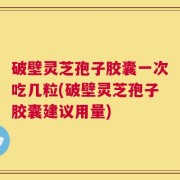 破壁灵芝孢子胶囊一次吃几粒(破壁灵芝孢子胶囊建议用量)