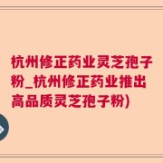 杭州修正药业灵芝孢子粉_杭州修正药业推出高品质灵芝孢子粉)
