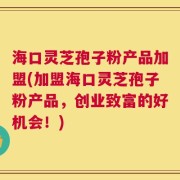 海口灵芝孢子粉产品加盟(加盟海口灵芝孢子粉产品，创业致富的好机会！)