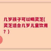 几岁孩子可以喝灵芝(灵芝适合几岁儿童饮用？)
