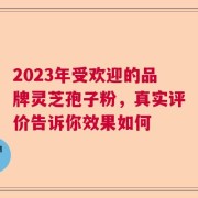2023年受欢迎的品牌灵芝孢子粉，真实评价告诉你效果如何