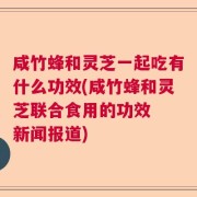 咸竹蜂和灵芝一起吃有什么功效(咸竹蜂和灵芝联合食用的功效  新闻报道)