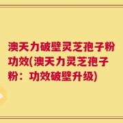澳天力破壁灵芝孢子粉功效(澳天力灵芝孢子粉：功效破壁升级)