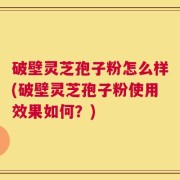 破壁灵芝孢子粉怎么样(破壁灵芝孢子粉使用效果如何？)
