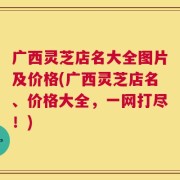 广西灵芝店名大全图片及价格(广西灵芝店名、价格大全，一网打尽！)