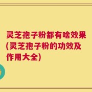 灵芝孢子粉都有啥效果(灵芝孢子粉的功效及作用大全)