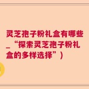 灵芝孢子粉礼盒有哪些_“探索灵芝孢子粉礼盒的多样选择”)