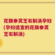 花旗参灵芝石斛汤孕妇(孕妇适宜的花旗参灵芝石斛汤)