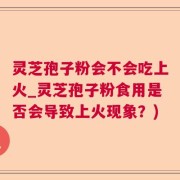 灵芝孢子粉会不会吃上火_灵芝孢子粉食用是否会导致上火现象？)