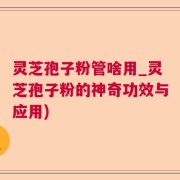 灵芝孢子粉管啥用_灵芝孢子粉的神奇功效与应用)