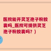 医院能开灵芝孢子粉胶囊吗_医院可提供灵芝孢子粉胶囊吗？)