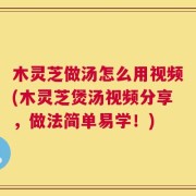木灵芝做汤怎么用视频(木灵芝煲汤视频分享，做法简单易学！)