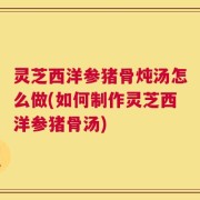 灵芝西洋参猪骨炖汤怎么做(如何制作灵芝西洋参猪骨汤)