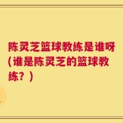 陈灵芝篮球教练是谁呀(谁是陈灵芝的篮球教练？)