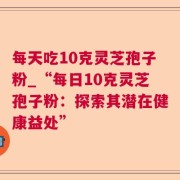 每天吃10克灵芝孢子粉_“每日10克灵芝孢子粉：探索其潜在健康益处”