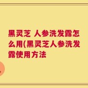 黑灵芝 人参洗发露怎么用(黑灵芝人参洗发露使用方法