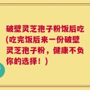 破壁灵芝孢子粉饭后吃(吃完饭后来一份破壁灵芝孢子粉，健康不负你的选择！)