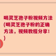 喝灵芝孢子粉视频方法(喝灵芝孢子粉的正确方法，视频教程分享！)