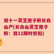 双十一灵芝孢子粉长白山产(长白山灵芝孢子粉：双11限时折扣)