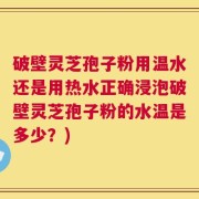 破壁灵芝孢子粉用温水还是用热水正确浸泡破壁灵芝孢子粉的水温是多少？)