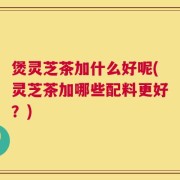 煲灵芝茶加什么好呢(灵芝茶加哪些配料更好？)