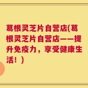 葛根灵芝片自营店(葛根灵芝片自营店——提升免疫力，享受健康生活！)