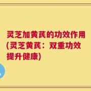 灵芝加黄芪的功效作用(灵芝黄芪：双重功效提升健康)