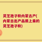 灵芝孢子粉内蒙古产(内蒙古出产品质上乘的灵芝孢子粉)