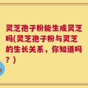 灵芝孢子粉能生成灵芝吗(灵芝孢子粉与灵芝的生长关系，你知道吗？)