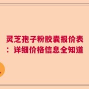 灵芝孢子粉胶囊报价表：详细价格信息全知道