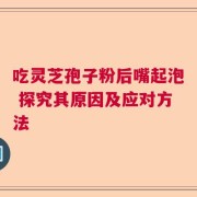 吃灵芝孢子粉后嘴起泡 探究其原因及应对方法
