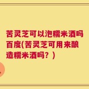 苦灵芝可以泡糯米酒吗百度(苦灵芝可用来酿造糯米酒吗？)