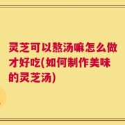 灵芝可以熬汤嘛怎么做才好吃(如何制作美味的灵芝汤)