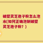 破壁灵芝孢子粉怎么泡水(如何正确泡制破壁灵芝孢子粉？)