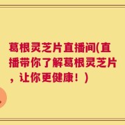 葛根灵芝片直播间(直播带你了解葛根灵芝片，让你更健康！)