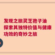 发现之旅灵芝孢子油 探索其独特价值与健康功效的奇妙之旅