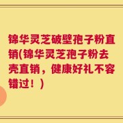 锦华灵芝破壁孢子粉直销(锦华灵芝孢子粉去壳直销，健康好礼不容错过！)