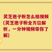 灵芝孢子粉怎么拍视频(灵芝孢子粉全方位解析，一分钟视频带你了解)