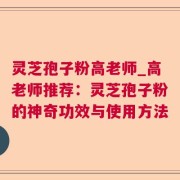 灵芝孢子粉高老师_高老师推荐：灵芝孢子粉的神奇功效与使用方法