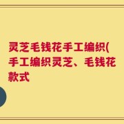 灵芝毛钱花手工编织(手工编织灵芝、毛钱花款式