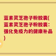 蓝素灵芝孢子粉胶囊(蓝素灵芝孢子粉胶囊：强化免疫力的健康补品)